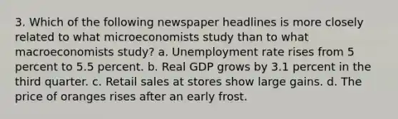 3. Which of the following newspaper headlines is more closely related to what microeconomists study than to what macroeconomists study? a. Unemployment rate rises from 5 percent to 5.5 percent. b. Real GDP grows by 3.1 percent in the third quarter. c. Retail sales at stores show large gains. d. The price of oranges rises after an early frost.