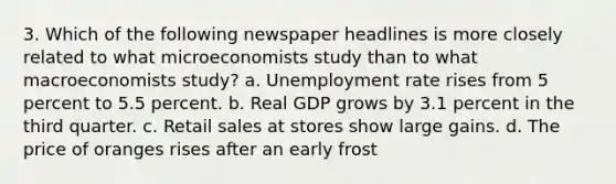 3. Which of the following newspaper headlines is more closely related to what microeconomists study than to what macroeconomists study? a. Unemployment rate rises from 5 percent to 5.5 percent. b. Real GDP grows by 3.1 percent in the third quarter. c. Retail sales at stores show large gains. d. The price of oranges rises after an early frost