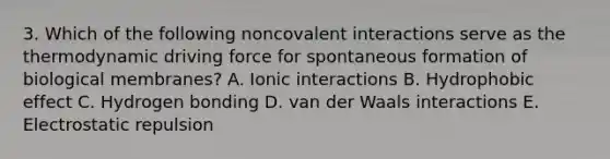 3. Which of the following noncovalent interactions serve as the thermodynamic driving force for spontaneous formation of biological membranes? A. Ionic interactions B. Hydrophobic effect C. Hydrogen bonding D. van der Waals interactions E. Electrostatic repulsion