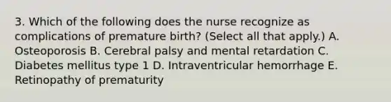 3. Which of the following does the nurse recognize as complications of premature birth? (Select all that apply.) A. Osteoporosis B. Cerebral palsy and mental retardation C. Diabetes mellitus type 1 D. Intraventricular hemorrhage E. Retinopathy of prematurity