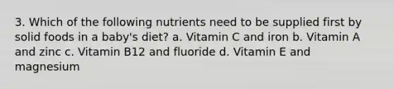 3. Which of the following nutrients need to be supplied first by solid foods in a baby's diet? a. Vitamin C and iron b. Vitamin A and zinc c. Vitamin B12 and fluoride d. Vitamin E and magnesium