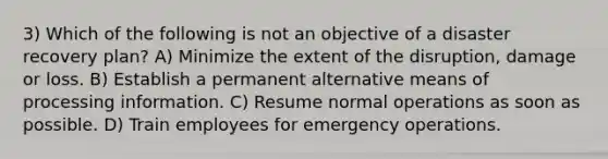 3) Which of the following is not an objective of a disaster recovery plan? A) Minimize the extent of the disruption, damage or loss. B) Establish a permanent alternative means of processing information. C) Resume normal operations as soon as possible. D) Train employees for emergency operations.