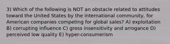 3) Which of the following is NOT an obstacle related to attitudes toward the United States by the international community, for American companies competing for global sales? A) exploitation B) corrupting influence C) gross insensitivity and arrogance D) perceived low quality E) hyper-consumerism