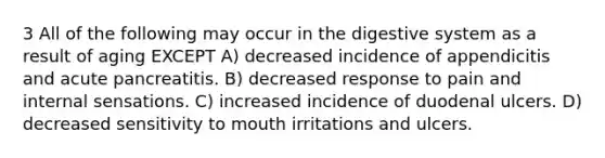 3 All of the following may occur in the digestive system as a result of aging EXCEPT A) decreased incidence of appendicitis and acute pancreatitis. B) decreased response to pain and internal sensations. C) increased incidence of duodenal ulcers. D) decreased sensitivity to mouth irritations and ulcers.