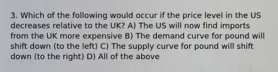 3. Which of the following would occur if the price level in the US decreases relative to the UK? A) The US will now find imports from the UK more expensive B) The demand curve for pound will shift down (to the left) C) The supply curve for pound will shift down (to the right) D) All of the above