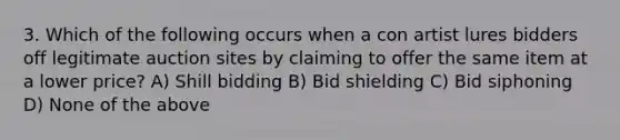 3. Which of the following occurs when a con artist lures bidders off legitimate auction sites by claiming to offer the same item at a lower price? A) Shill bidding B) Bid shielding C) Bid siphoning D) None of the above