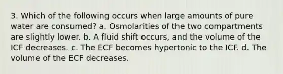 3. Which of the following occurs when large amounts of pure water are consumed? a. Osmolarities of the two compartments are slightly lower. b. A fluid shift occurs, and the volume of the ICF decreases. c. The ECF becomes hypertonic to the ICF. d. The volume of the ECF decreases.