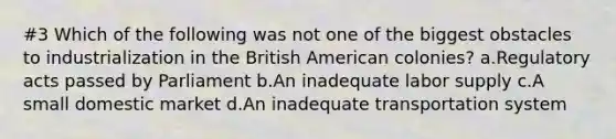 #3 Which of the following was not one of the biggest obstacles to industrialization in the British American colonies? a.Regulatory acts passed by Parliament b.An inadequate labor supply c.A small domestic market d.An inadequate transportation system