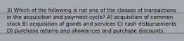 3) Which of the following is not one of the classes of transactions in the acquisition and payment cycle? A) acquisition of common stock B) acquisition of goods and services C) cash disbursements D) purchase returns and allowances and purchase discounts