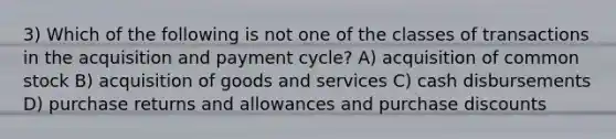 3) Which of the following is not one of the classes of transactions in the acquisition and payment cycle? A) acquisition of common stock B) acquisition of goods and services C) cash disbursements D) purchase returns and allowances and purchase discounts