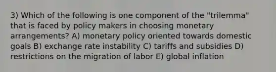 3) Which of the following is one component of the "trilemma" that is faced by policy makers in choosing monetary arrangements? A) monetary policy oriented towards domestic goals B) exchange rate instability C) tariffs and subsidies D) restrictions on the migration of labor E) global inflation