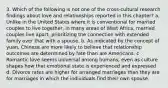 3. Which of the following is not one of the cross-cultural research findings about love and relationships reported in this chapter? a. Unlike in the United States where it is conventional for married couples to live together, in many areas of West Africa, married couples live apart, prioritizing the connection with extended family over that with a spouse. b. As indicated by the concept of yuan, Chinese are more likely to believe that relationship outcomes are determined by fate than are Americans. c . Romantic love seems universal among humans, even as culture shapes how that emotional state is experienced and expressed. d. Divorce rates are higher for arranged marriages than they are for marriages in which the individuals find their own spouse.