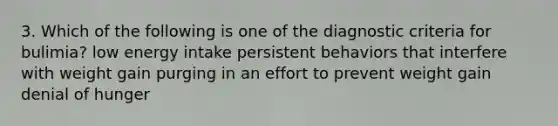 3. Which of the following is one of the diagnostic criteria for bulimia? low energy intake persistent behaviors that interfere with weight gain purging in an effort to prevent weight gain denial of hunger