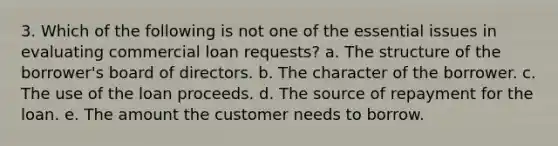 3. Which of the following is not one of the essential issues in evaluating commercial loan requests? a. The structure of the borrower's board of directors. b. The character of the borrower. c. The use of the loan proceeds. d. The source of repayment for the loan. e. The amount the customer needs to borrow.