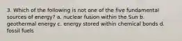 3. Which of the following is not one of the five fundamental sources of energy? a. nuclear fusion within the Sun b. geothermal energy c. energy stored within chemical bonds d. fossil fuels