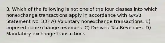 3. Which of the following is not one of the four classes into which nonexchange transactions apply in accordance with GASB Statement No. 33? A) Voluntary nonexchange transactions. B) Imposed nonexchange revenues. C) Derived Tax Revenues. D) Mandatory exchange transactions.