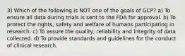 3) Which of the following is NOT one of the goals of GCP? a) To ensure all data during trials is sent to the FDA for approval. b) To protect the rights, safety and welfare of humans participating in research. c) To assure the quality, reliability and integrity of data collected. d) To provide standards and guidelines for the conduct of clinical research.