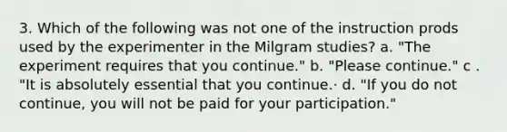 3. Which of the following was not one of the instruction prods used by the experimenter in the Milgram studies? a. "The experiment requires that you continue." b. "Please continue." c . "It is absolutely essential that you continue.· d. "If you do not continue, you will not be paid for your participation."