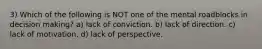 3) Which of the following is NOT one of the mental roadblocks in decision making? a) lack of conviction. b) lack of direction. c) lack of motivation. d) lack of perspective.