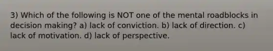 3) Which of the following is NOT one of the mental roadblocks in decision making? a) lack of conviction. b) lack of direction. c) lack of motivation. d) lack of perspective.