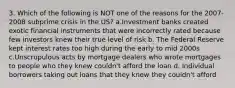 3. Which of the following is NOT one of the reasons for the 2007-2008 subprime crisis in the US? a.Investment banks created exotic financial instruments that were incorrectly rated because few investors knew their true level of risk b. The Federal Reserve kept interest rates too high during the early to mid 2000s c.Unscrupulous acts by mortgage dealers who wrote mortgages to people who they knew couldn't afford the loan d. Individual borrowers taking out loans that they knew they couldn't afford