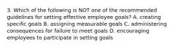 3. Which of the following is NOT one of the recommended guidelines for setting effective employee goals? A. creating specific goals B. assigning measurable goals C. administering consequences for failure to meet goals D. encouraging employees to participate in setting goals