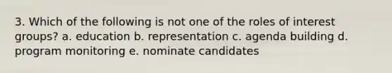 3. Which of the following is not one of the roles of interest groups? a. education b. representation c. agenda building d. program monitoring e. nominate candidates