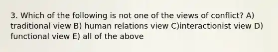 3. Which of the following is not one of the views of conflict? A) traditional view B) human relations view C)interactionist view D) functional view E) all of the above