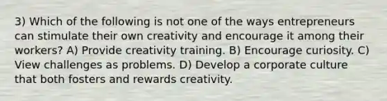 3) Which of the following is not one of the ways entrepreneurs can stimulate their own creativity and encourage it among their workers? A) Provide creativity training. B) Encourage curiosity. C) View challenges as problems. D) Develop a corporate culture that both fosters and rewards creativity.