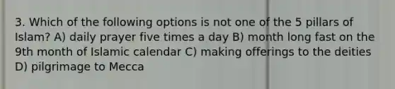 3. Which of the following options is not one of the 5 pillars of Islam? A) daily prayer five times a day B) month long fast on the 9th month of Islamic calendar C) making offerings to the deities D) pilgrimage to Mecca