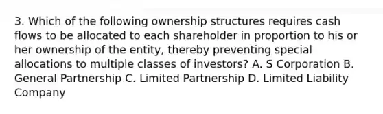 3. Which of the following ownership structures requires cash flows to be allocated to each shareholder in proportion to his or her ownership of the entity, thereby preventing special allocations to multiple classes of investors? A. S Corporation B. General Partnership C. Limited Partnership D. Limited Liability Company