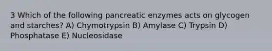 3 Which of the following pancreatic enzymes acts on glycogen and starches? A) Chymotrypsin B) Amylase C) Trypsin D) Phosphatase E) Nucleosidase