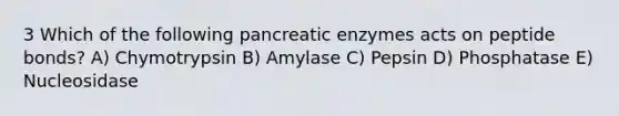 3 Which of the following pancreatic enzymes acts on peptide bonds? A) Chymotrypsin B) Amylase C) Pepsin D) Phosphatase E) Nucleosidase