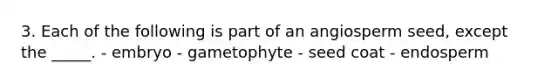 3. Each of the following is part of an angiosperm seed, except the _____. - embryo - gametophyte - seed coat - endosperm