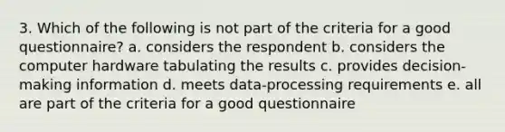 3. Which of the following is not part of the criteria for a good questionnaire? a. considers the respondent b. considers the computer hardware tabulating the results c. provides decision-making information d. meets data-processing requirements e. all are part of the criteria for a good questionnaire