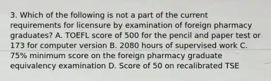 3. Which of the following is not a part of the current requirements for licensure by examination of foreign pharmacy graduates? A. TOEFL score of 500 for the pencil and paper test or 173 for computer version B. 2080 hours of supervised work C. 75% minimum score on the foreign pharmacy graduate equivalency examination D. Score of 50 on recalibrated TSE