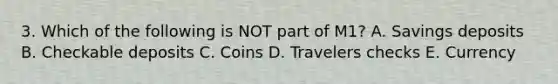3. Which of the following is NOT part of M1? A. Savings deposits B. Checkable deposits C. Coins D. Travelers checks E. Currency
