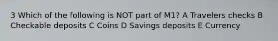 3 Which of the following is NOT part of M1? A Travelers checks B Checkable deposits C Coins D Savings deposits E Currency