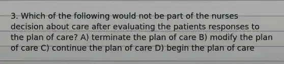 3. Which of the following would not be part of the nurses decision about care after evaluating the patients responses to the plan of care? A) terminate the plan of care B) modify the plan of care C) continue the plan of care D) begin the plan of care