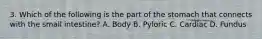 3. Which of the following is the part of the stomach that connects with the small intestine? A. Body B. Pyloric C. Cardiac D. Fundus