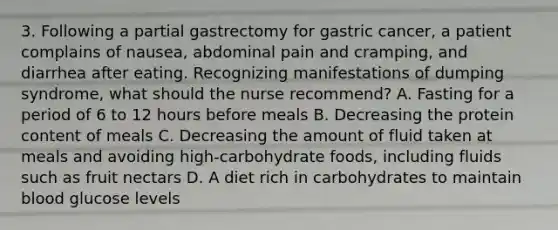 3. Following a partial gastrectomy for gastric cancer, a patient complains of nausea, abdominal pain and cramping, and diarrhea after eating. Recognizing manifestations of dumping syndrome, what should the nurse recommend? A. Fasting for a period of 6 to 12 hours before meals B. Decreasing the protein content of meals C. Decreasing the amount of fluid taken at meals and avoiding high-carbohydrate foods, including fluids such as fruit nectars D. A diet rich in carbohydrates to maintain blood glucose levels