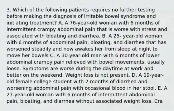 3. Which of the following patients requires no further testing before making the diagnosis of irritable bowel syndrome and initiating treatment? A. A 76-year-old woman with 6 months of intermittent crampy abdominal pain that is worse with stress and associated with bloating and diarrhea. B. A 25- year-old woman with 6 months of abdominal pain, bloating, and diarrhea that has worsened steadily and now awakes her from sleep at night to move her bowels C. A 30-year-old man with 6 months of lower abdominal crampy pain relieved with bowel movements, usually loose. Symptoms are worse during the daytime at work and better on the weekend. Weight loss is not present. D. A 19-year-old female college student with 2 months of diarrhea and worsening abdominal pain with occasional blood in her stool. E. A 27-year-old woman with 6 months of intermittent abdominal pain, bloating, and diarrhea without associated weight loss. Cra