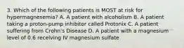 3. Which of the following patients is MOST at risk for hypermagnesemia? A. A patient with alcoholism B. A patient taking a proton-pump inhibitor called Protonix C. A patient suffering from Crohn's Disease D. A patient with a magnesium level of 0.6 receiving IV magnesium sulfate