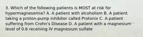 3. Which of the following patients is MOST at risk for hypermagnesemia? A. A patient with alcoholism B. A patient taking a proton-pump inhibitor called Protonix C. A patient suffering from Crohn's Disease D. A patient with a magnesium level of 0.6 receiving IV magnesium sulfate