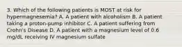 3. Which of the following patients is MOST at risk for hypermagnesemia? A. A patient with alcoholism B. A patient taking a proton-pump inhibitor C. A patient suffering from Crohn's Disease D. A patient with a magnesium level of 0.6 mg/dL receiving IV magnesium sulfate