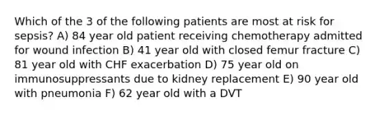 Which of the 3 of the following patients are most at risk for sepsis? A) 84 year old patient receiving chemotherapy admitted for wound infection B) 41 year old with closed femur fracture C) 81 year old with CHF exacerbation D) 75 year old on immunosuppressants due to kidney replacement E) 90 year old with pneumonia F) 62 year old with a DVT