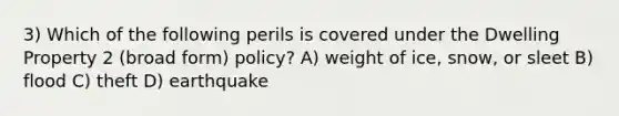 3) Which of the following perils is covered under the Dwelling Property 2 (broad form) policy? A) weight of ice, snow, or sleet B) flood C) theft D) earthquake