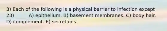 3) Each of the following is a physical barrier to infection except 23) _____ A) epithelium. B) basement membranes. C) body hair. D) complement. E) secretions.