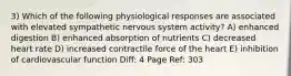 3) Which of the following physiological responses are associated with elevated sympathetic nervous system activity? A) enhanced digestion B) enhanced absorption of nutrients C) decreased heart rate D) increased contractile force of the heart E) inhibition of cardiovascular function Diff: 4 Page Ref: 303