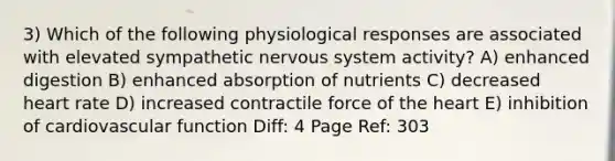 3) Which of the following physiological responses are associated with elevated sympathetic nervous system activity? A) enhanced digestion B) enhanced absorption of nutrients C) decreased heart rate D) increased contractile force of the heart E) inhibition of cardiovascular function Diff: 4 Page Ref: 303